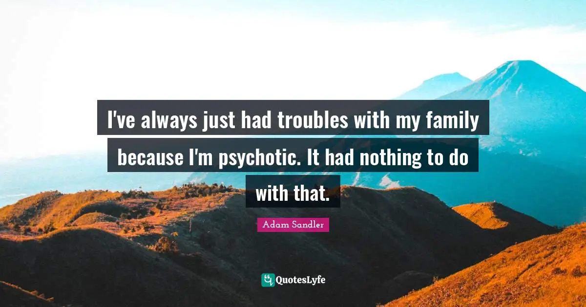 I've always just had troubles with my family because I'm psychotic. It had nothing to do with that.