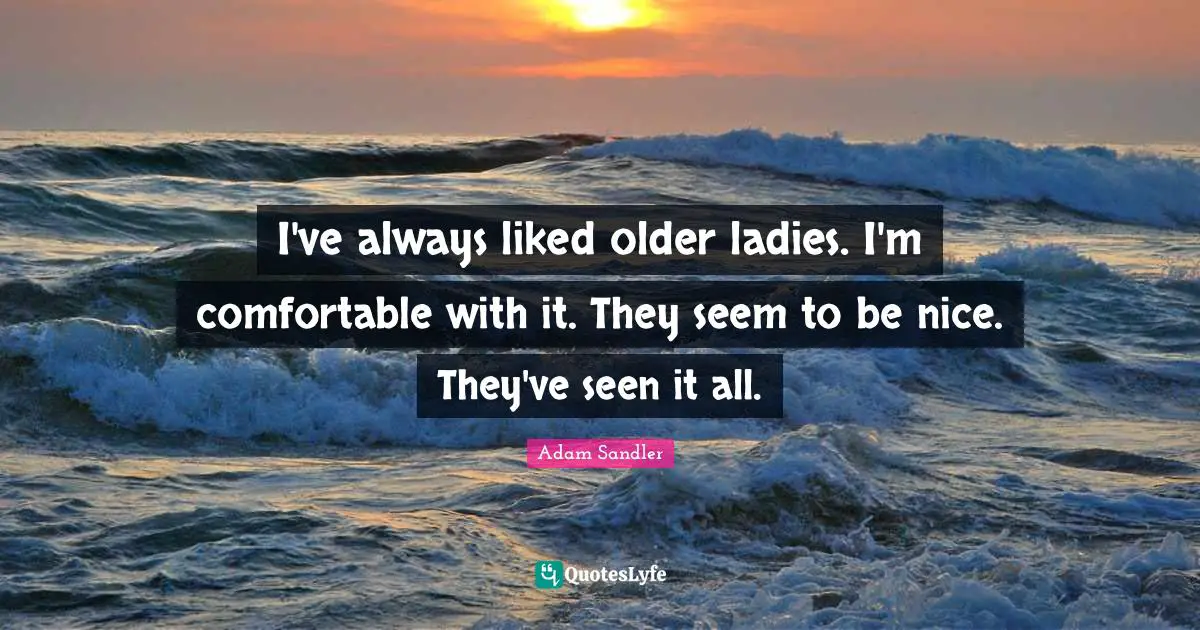 I've always liked older ladies. I'm comfortable with it. They seem to be nice. They've seen it all.
