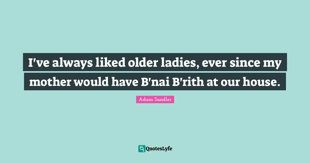I've always liked older ladies, ever since my mother would have B'nai B'rith at our house.