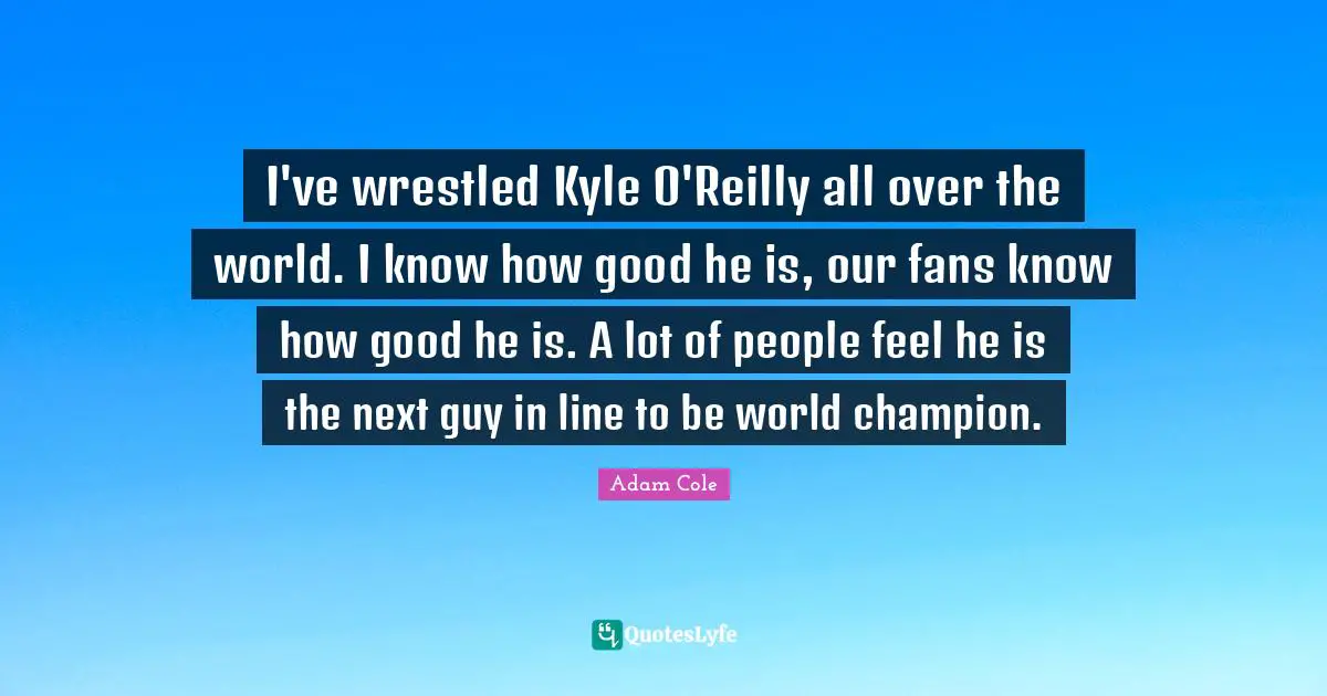 I've wrestled Kyle O'Reilly all over the world. I know how good he is, our fans know how good he is. A lot of people feel he is the next guy in line to be world champion.