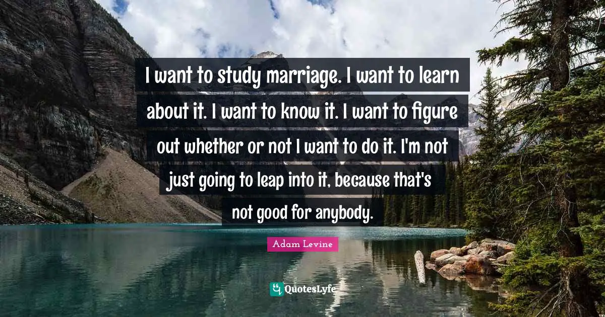 I want to study marriage. I want to learn about it. I want to know it. I want to figure out whether or not I want to do it. I'm not just going to leap into it, because that's not good for anybody.