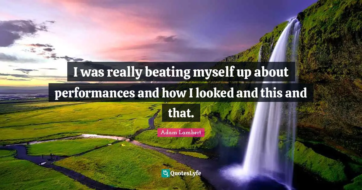 I was really beating myself up about performances and how I looked and this and that.