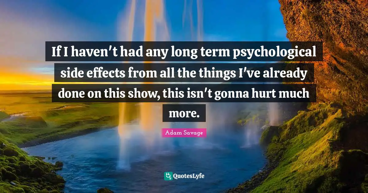 If I haven't had any long term psychological side effects from all the things I've already done on this show, this isn't gonna hurt much more.