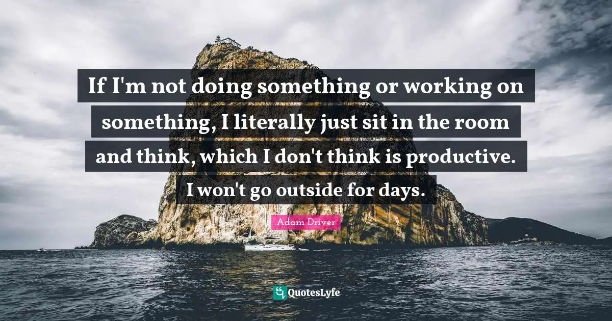 If I'm not doing something or working on something, I literally just sit in the room and think, which I don't think is productive. I won't go outside for days.
