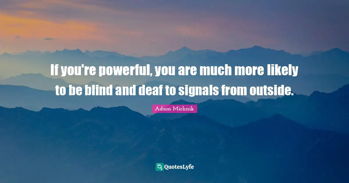 If you're powerful, you are much more likely to be blind and deaf to signals from outside.