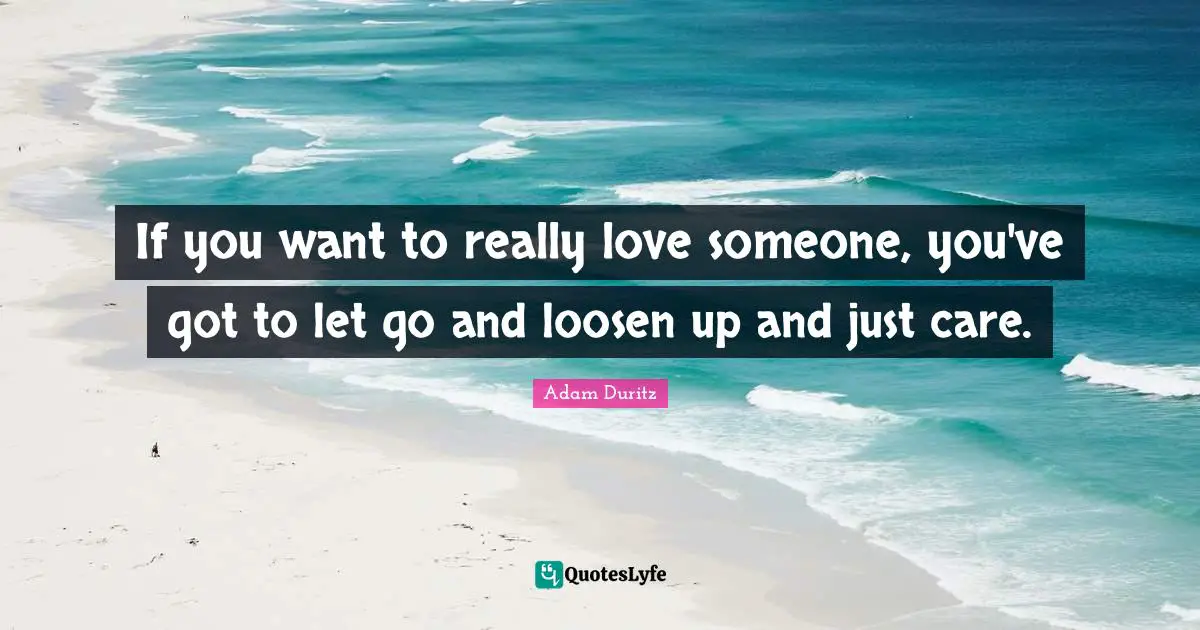 If you want to really love someone, you've got to let go and loosen up and just care.