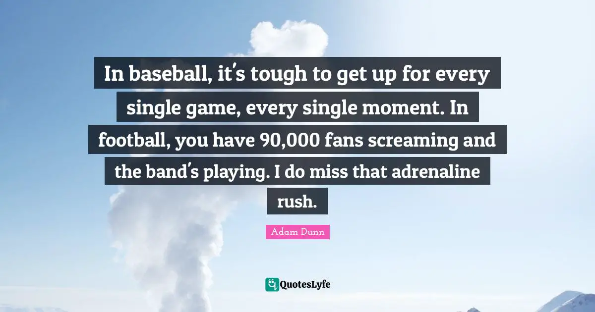 In baseball, it's tough to get up for every single game, every single moment. In football, you have 90,000 fans screaming and the band's playing. I do miss that adrenaline rush.