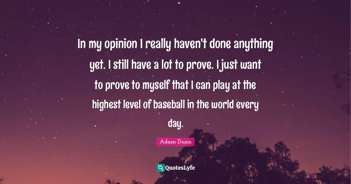 In my opinion I really haven't done anything yet. I still have a lot to prove. I just want to prove to myself that I can play at the highest level of baseball in the world every day.