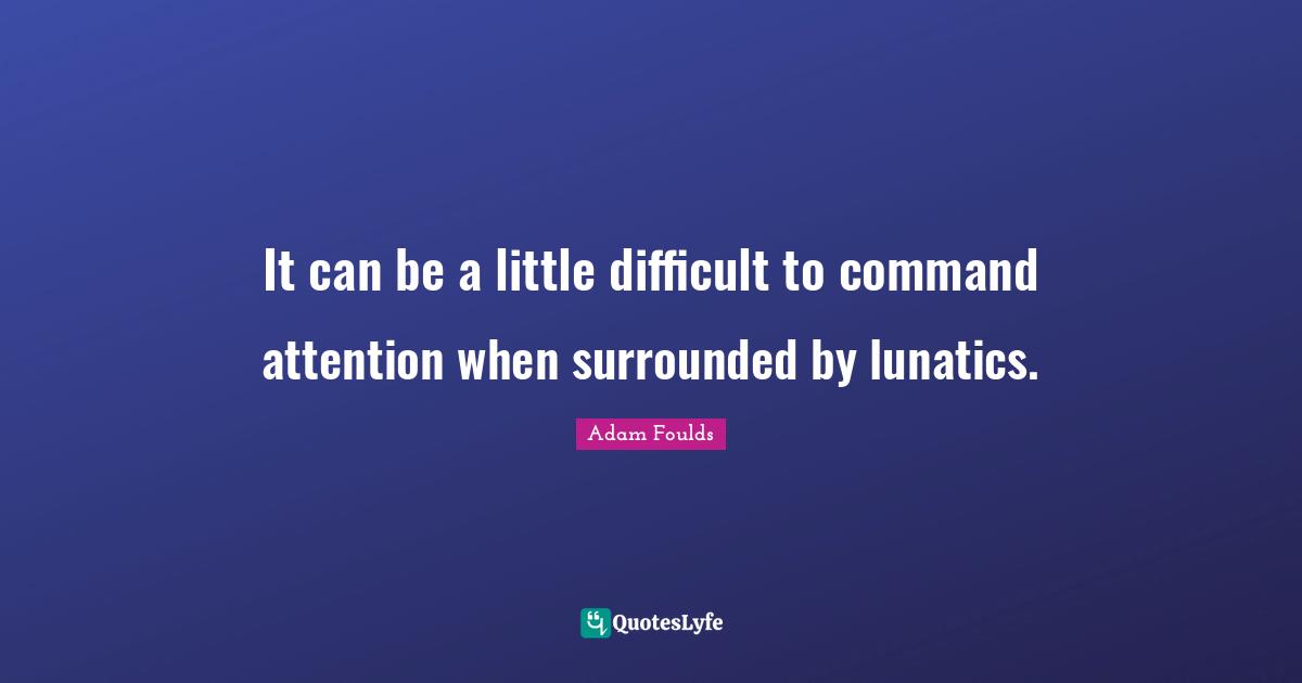 It can be a little difficult to command attention when surrounded by lunatics.