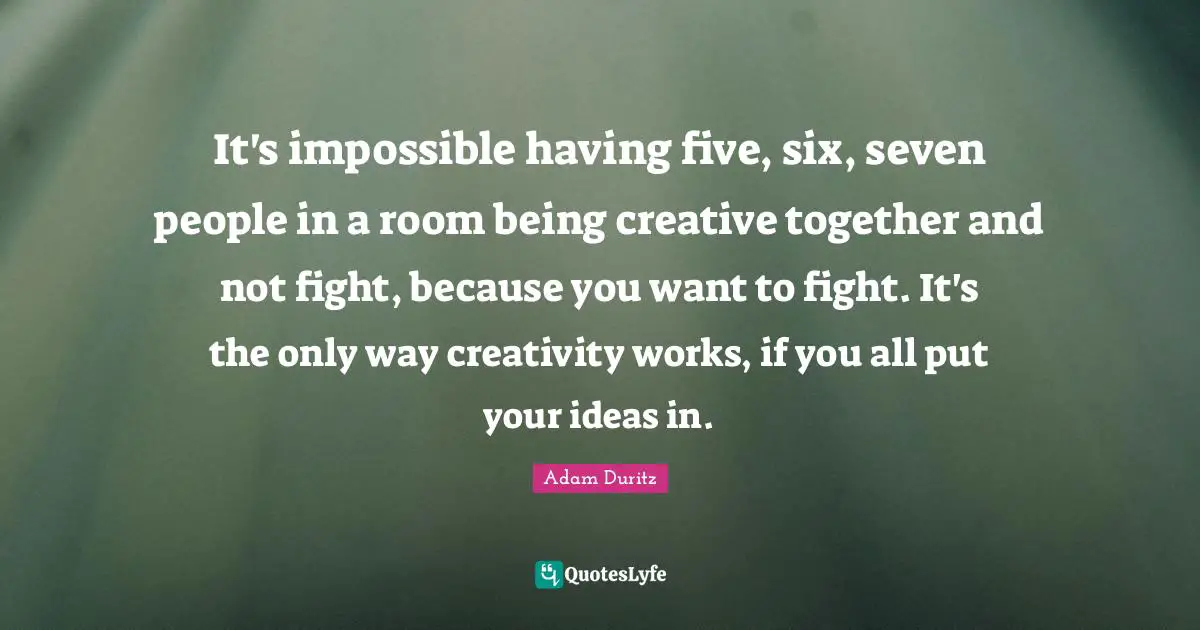 It's impossible having five, six, seven people in a room being creative together and not fight, because you want to fight. It's the only way creativity works, if you all put your ideas in.