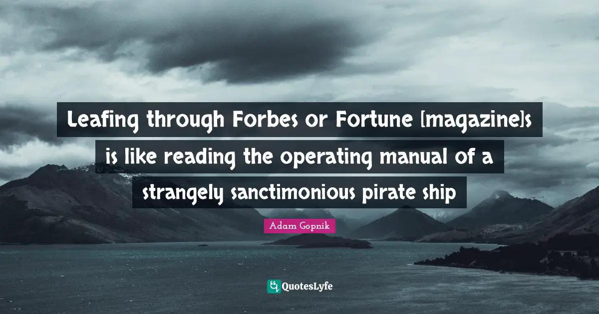 Adam Gopnik Quotes: "Leafing through Forbes or Fortune [magazine]s is like reading the operating manual of a strangely sanctimonious pirate ship"