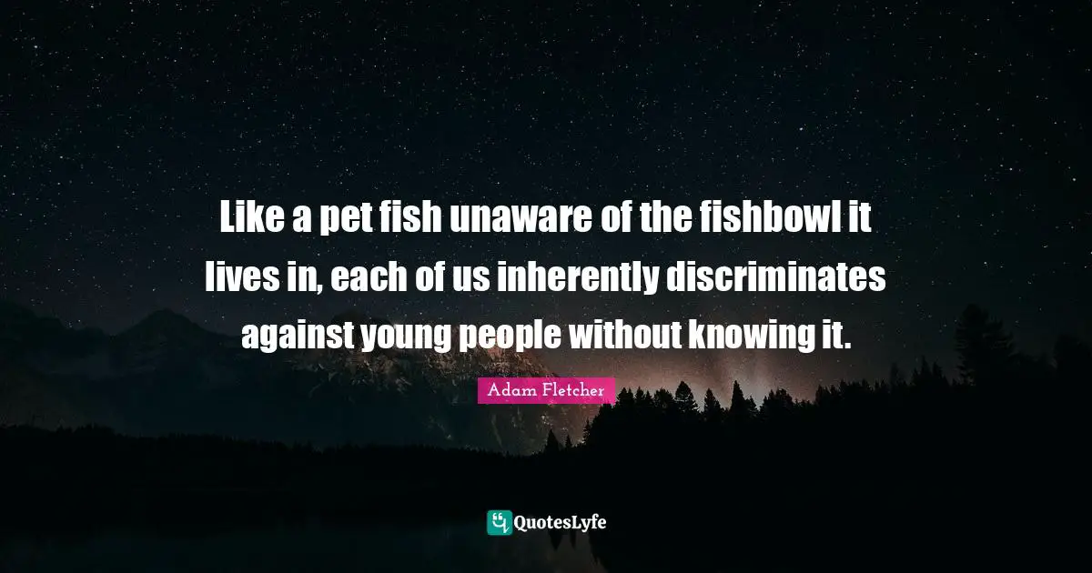 Like a pet fish unaware of the fishbowl it lives in, each of us inherently discriminates against young people without knowing it.