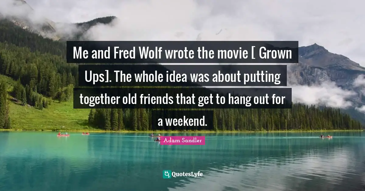 Me and Fred Wolf wrote the movie [ Grown Ups]. The whole idea was about putting together old friends that get to hang out for a weekend.