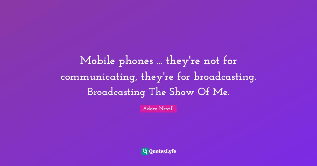 Mobile phones ... they're not for communicating, they're for broadcasting. Broadcasting The Show Of Me.