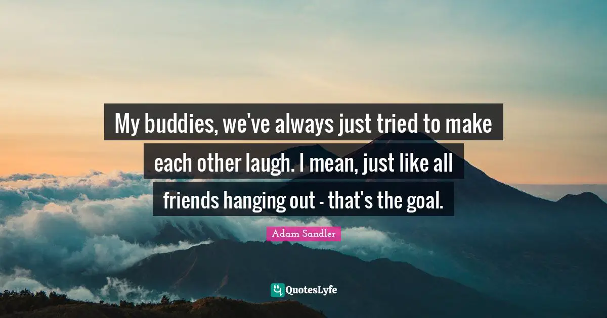 My buddies, we've always just tried to make each other laugh. I mean, just like all friends hanging out - that's the goal.