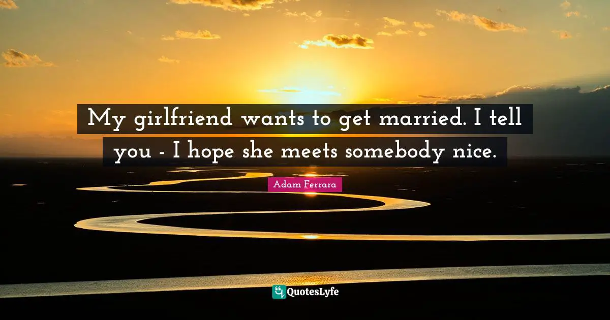 My girlfriend wants to get married. I tell you - I hope she meets somebody nice.