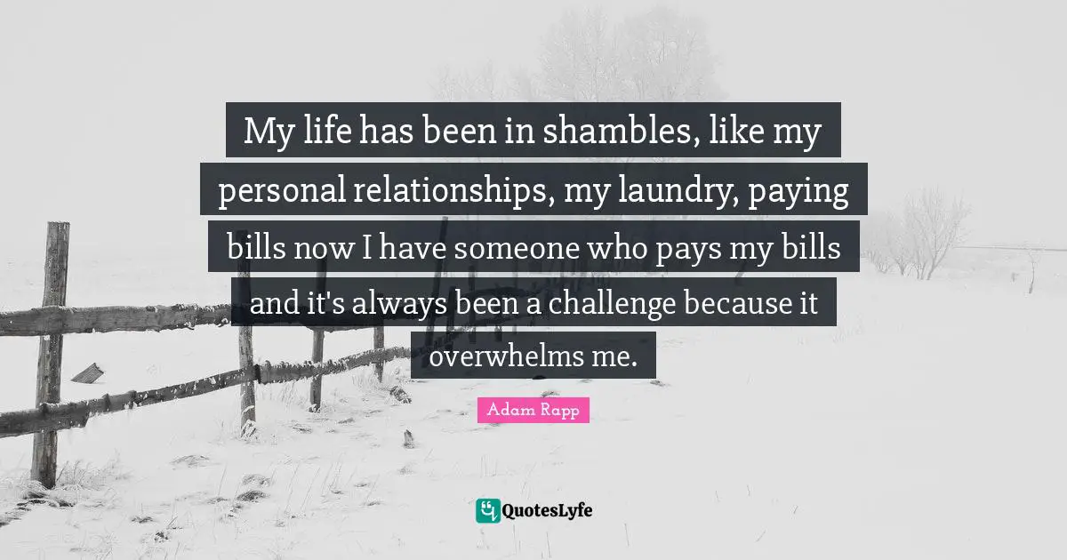 My life has been in shambles, like my personal relationships, my laundry, paying bills now I have someone who pays my bills and it's always been a challenge because it overwhelms me.