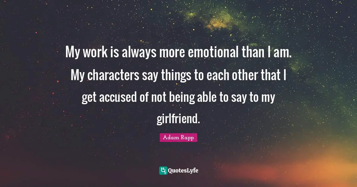 My work is always more emotional than I am. My characters say things to each other that I get accused of not being able to say to my girlfriend.