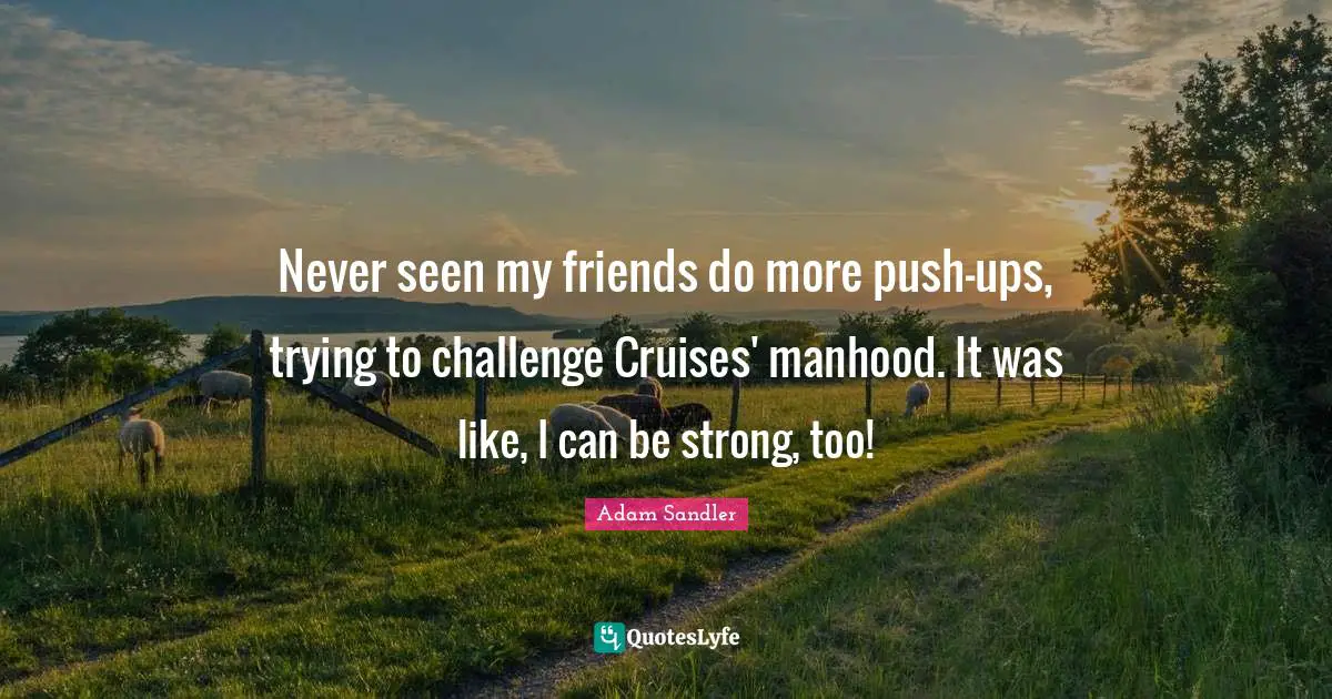 Adam Sandler Quotes: "Never seen my friends do more push-ups, trying to challenge Cruises' manhood. It was like, I can be strong, too!"