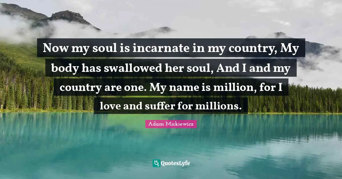 Now my soul is incarnate in my country, My body has swallowed her soul, And I and my country are one. My name is million, for I love and suffer for millions.