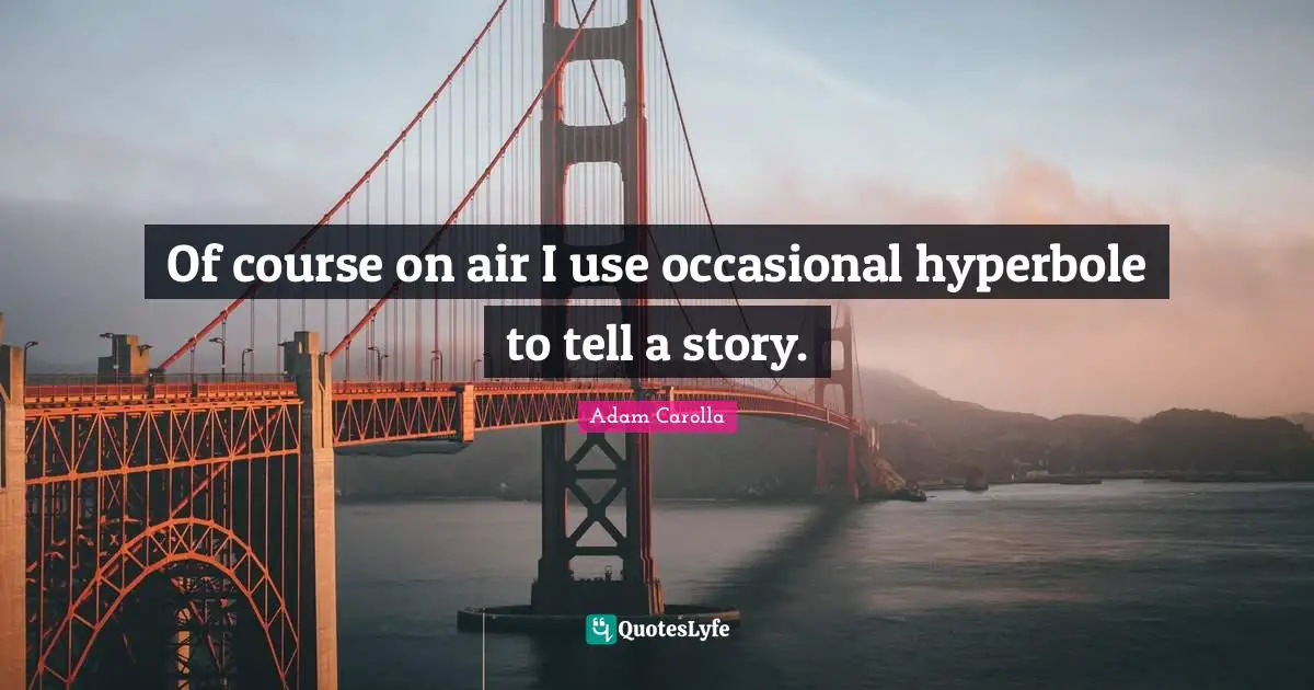 Of course on air I use occasional hyperbole to tell a story.