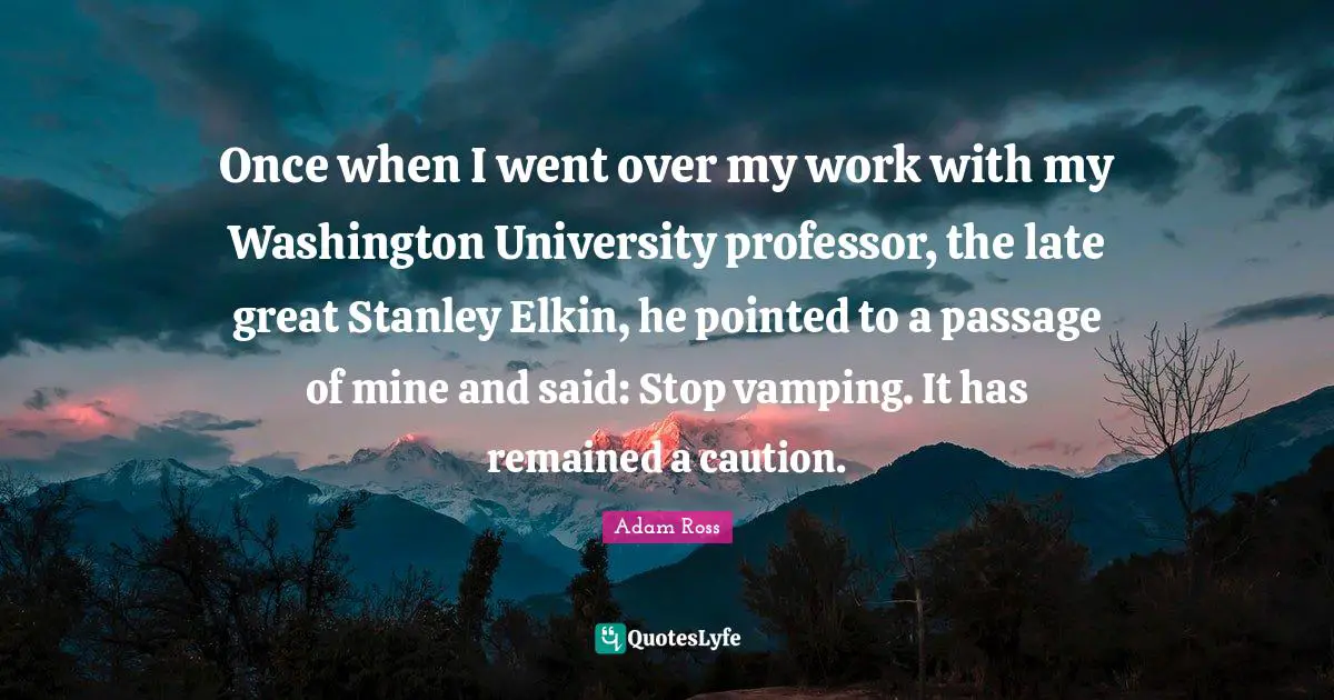 Once when I went over my work with my Washington University professor, the late great Stanley Elkin, he pointed to a passage of mine and said: Stop vamping. It has remained a caution.