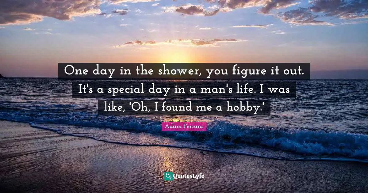 One day in the shower, you figure it out. It's a special day in a man's life. I was like, 'Oh, I found me a hobby.'