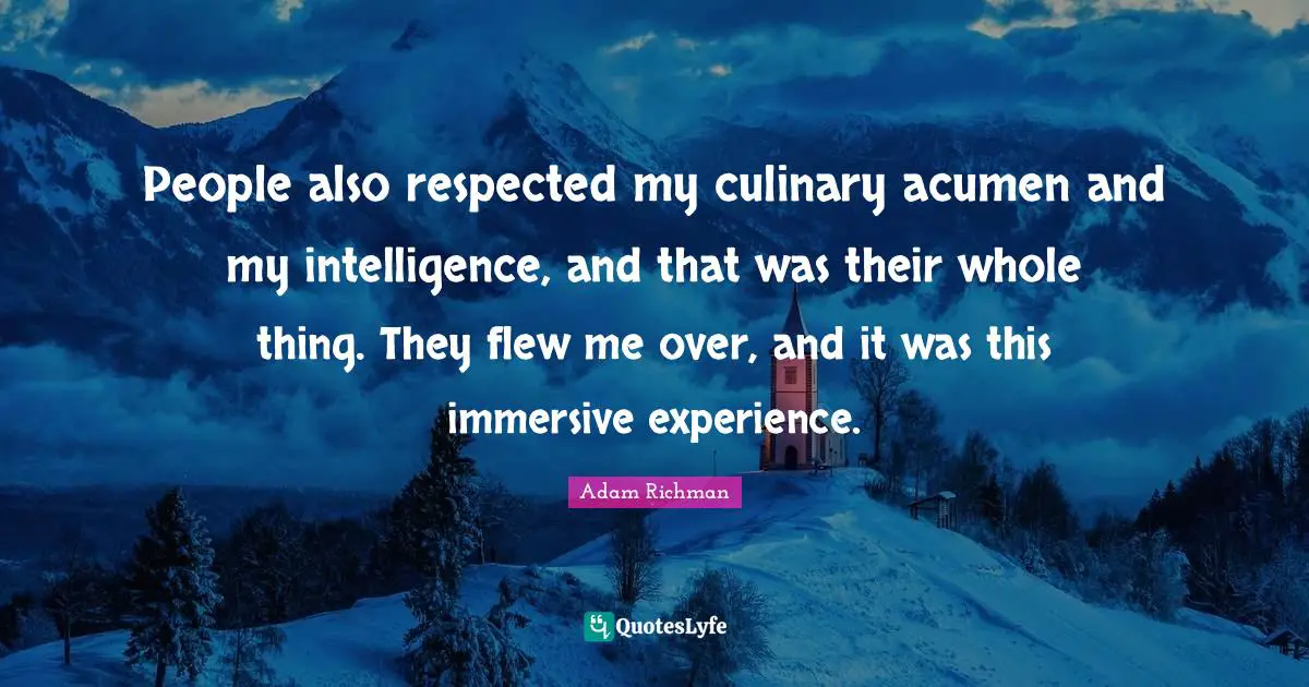 People also respected my culinary acumen and my intelligence, and that was their whole thing. They flew me over, and it was this immersive experience.