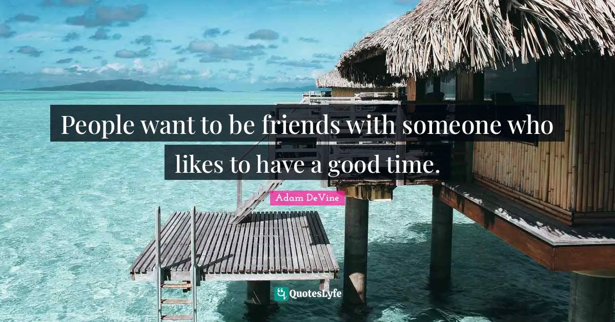 People want to be friends with someone who likes to have a good time.