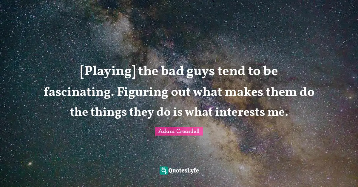 [Playing] the bad guys tend to be fascinating. Figuring out what makes them do the things they do is what interests me.