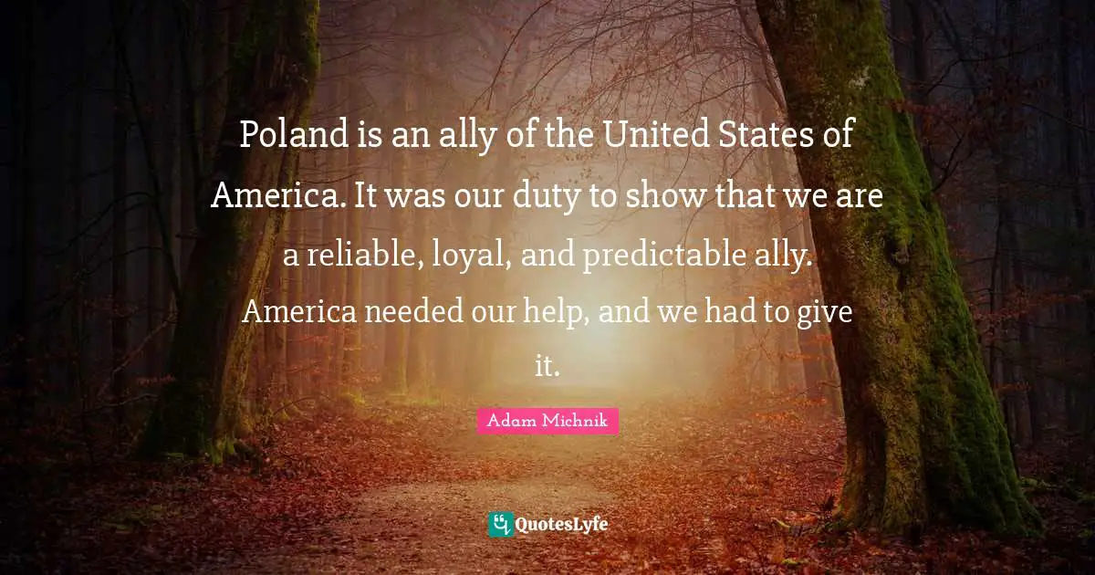 Poland Quotes: "Poland is an ally of the United States of America. It was our duty to show that we are a reliable, loyal, and predictable ally. America needed our help, and we had to give it."