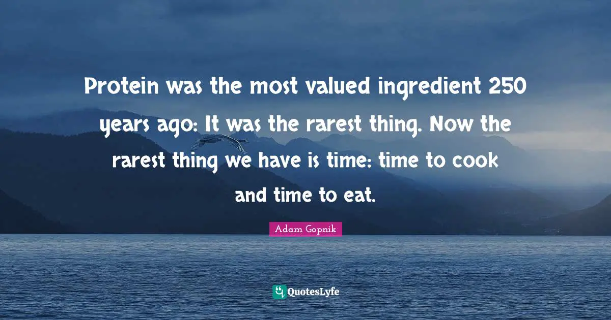 Adam Gopnik Quotes: "Protein was the most valued ingredient 250 years ago: It was the rarest thing. Now the rarest thing we have is time: time to cook and time to eat."
