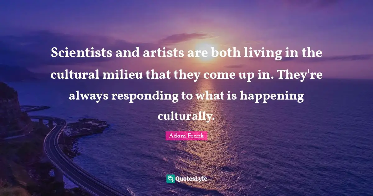 Scientists and artists are both living in the cultural milieu that they come up in. They're always responding to what is happening culturally.