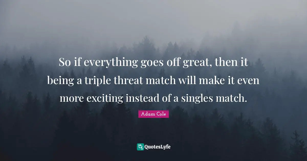 So if everything goes off great, then it being a triple threat match will make it even more exciting instead of a singles match.