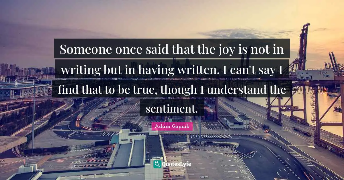 Adam Gopnik Quotes: "Someone once said that the joy is not in writing but in having written. I can't say I find that to be true, though I understand the sentiment."