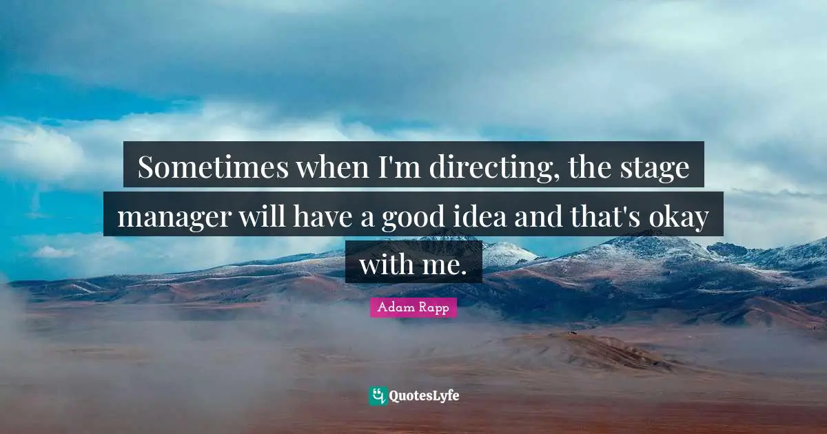 Sometimes when I'm directing, the stage manager will have a good idea and that's okay with me.