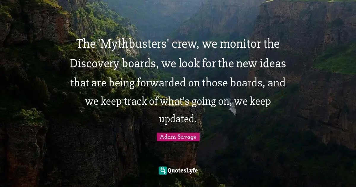 The 'Mythbusters' crew, we monitor the Discovery boards, we look for the new ideas that are being forwarded on those boards, and we keep track of what's going on, we keep updated.