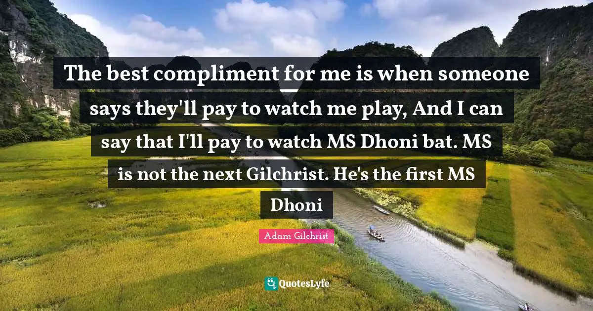 The best compliment for me is when someone says they'll pay to watch me play, And I can say that I'll pay to watch MS Dhoni bat. MS is not the next Gilchrist. He's the first MS Dhoni