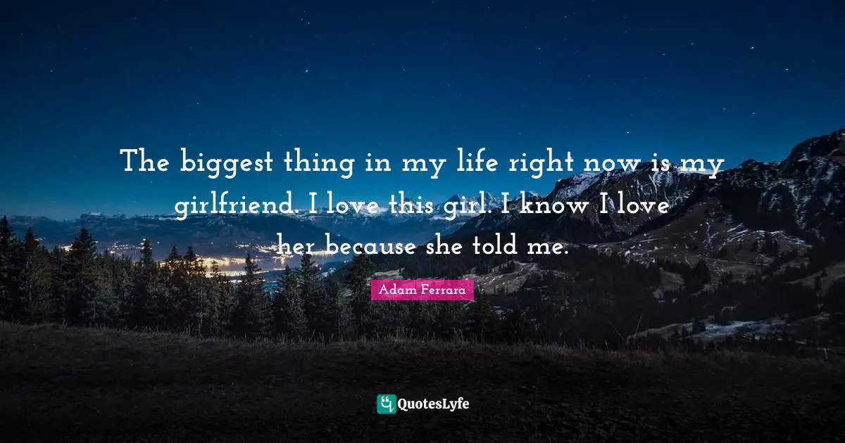 The biggest thing in my life right now is my girlfriend. I love this girl. I know I love her because she told me.