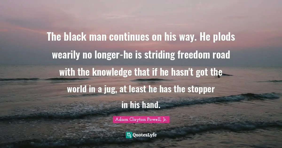 Racism Quotes: "The black man continues on his way. He plods wearily no longer-he is striding freedom road with the knowledge that if he hasn't got the world in a jug, at least he has the stopper in his hand."