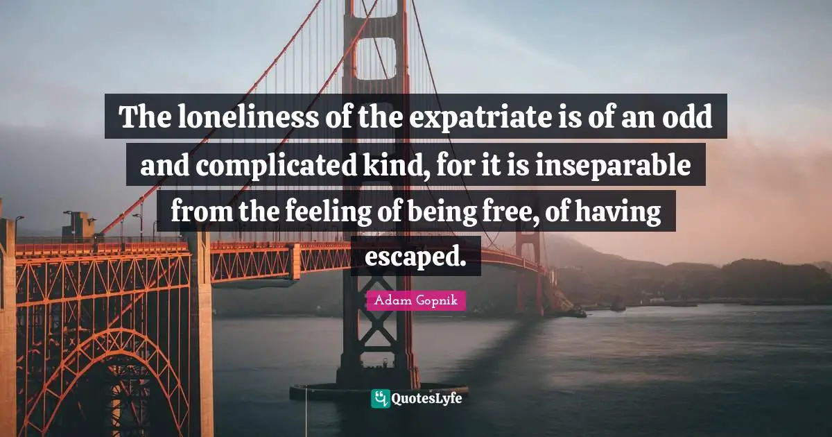 Adam Gopnik Quotes: "The loneliness of the expatriate is of an odd and complicated kind, for it is inseparable from the feeling of being free, of having escaped."