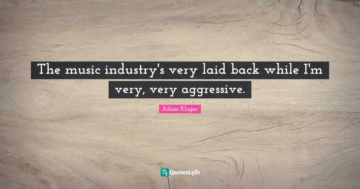 The music industry's very laid back while I'm very, very aggressive.