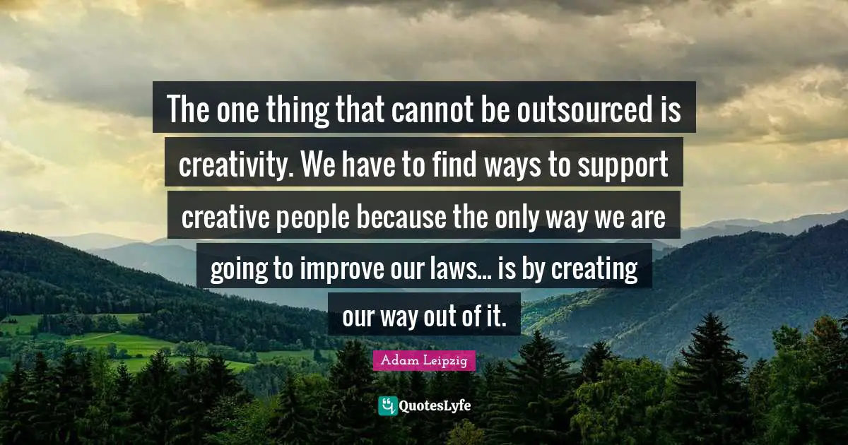 The one thing that cannot be outsourced is creativity. We have to find ways to support creative people because the only way we are going to improve our laws... is by creating our way out of it.