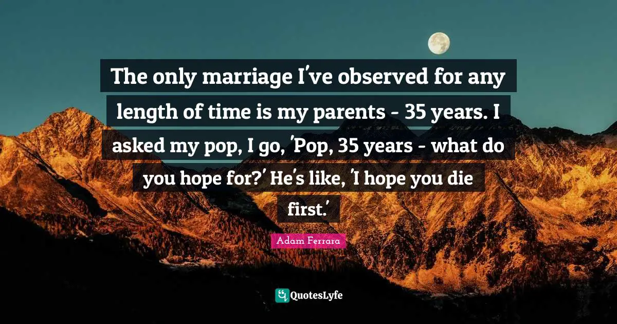 The only marriage I've observed for any length of time is my parents - 35 years. I asked my pop, I go, 'Pop, 35 years - what do you hope for?' He's like, 'I hope you die first.'