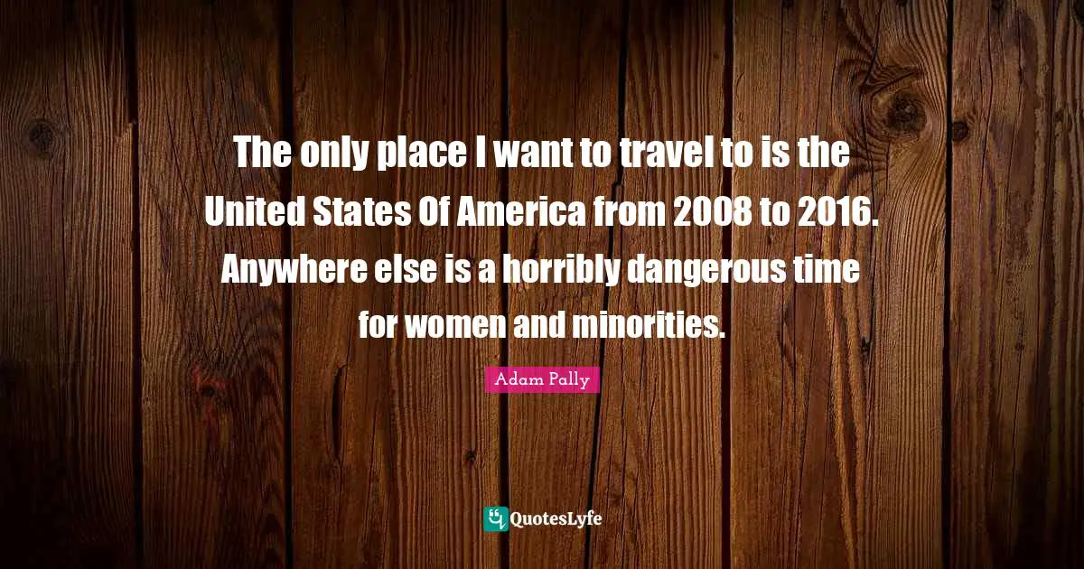 The only place I want to travel to is the United States Of America from 2008 to 2016. Anywhere else is a horribly dangerous time for women and minorities.