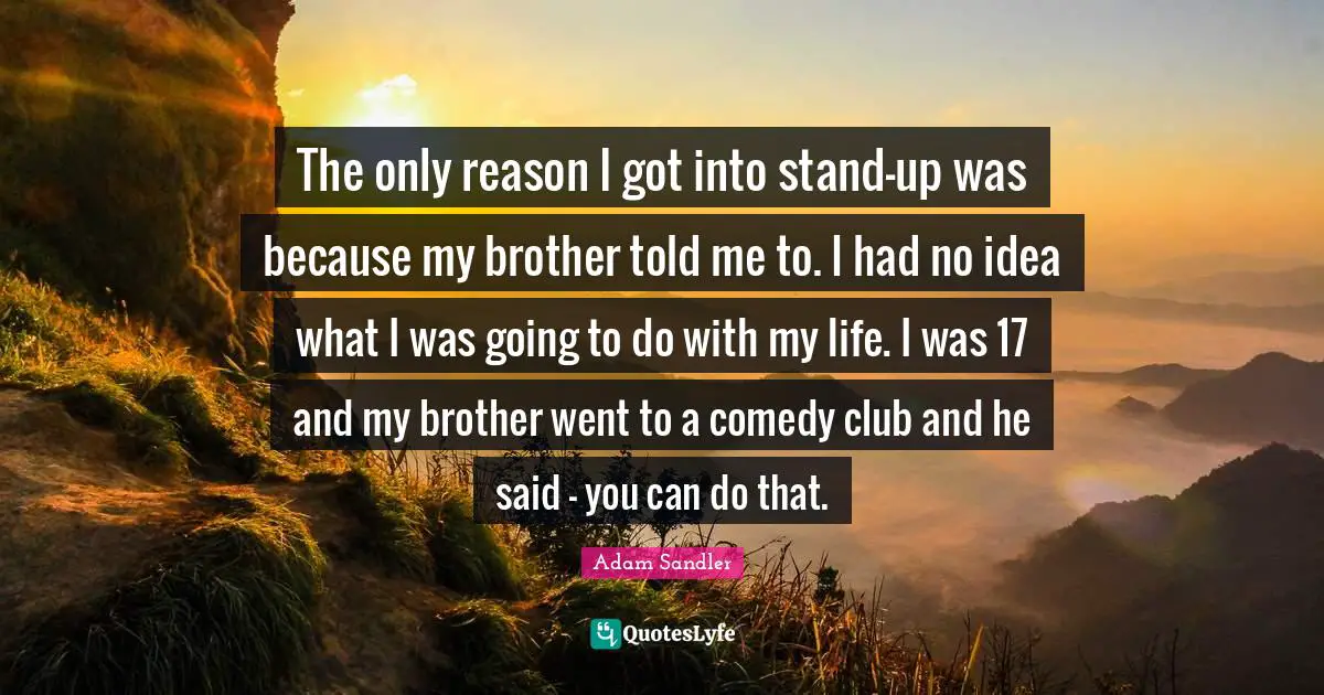 The only reason I got into stand-up was because my brother told me to. I had no idea what I was going to do with my life. I was 17 and my brother went to a comedy club and he said - you can do that.