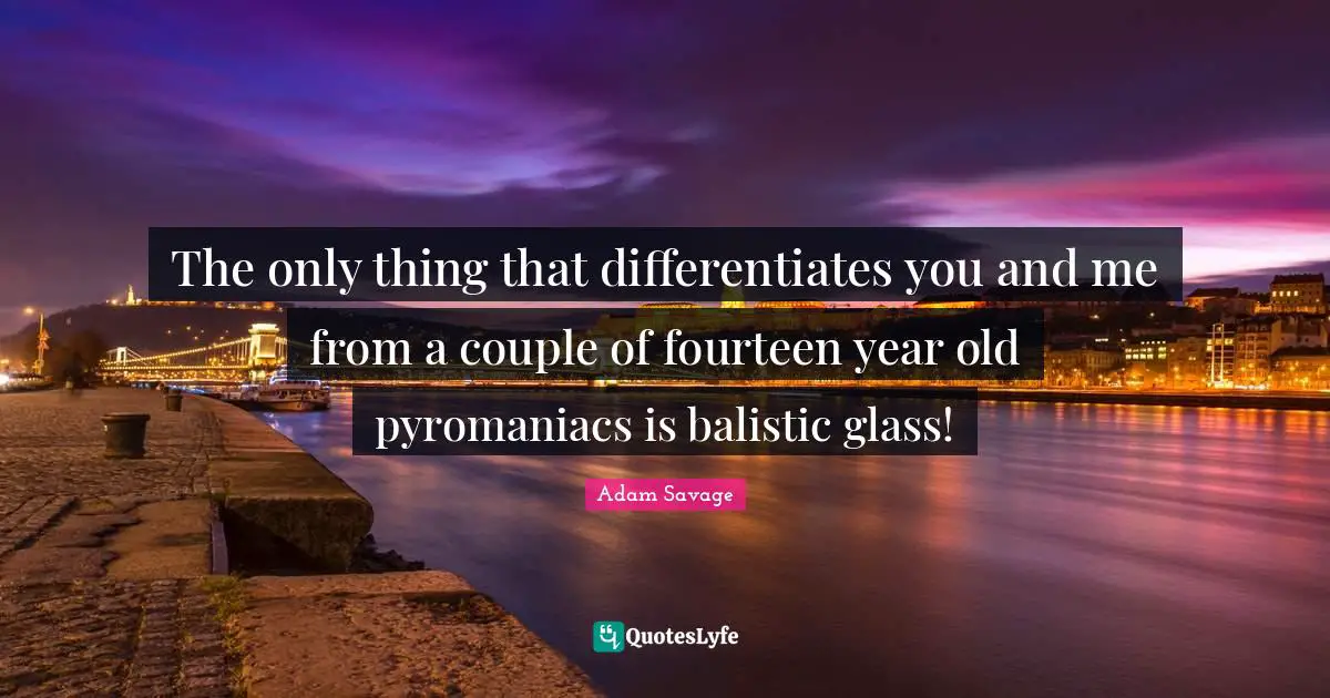 The only thing that differentiates you and me from a couple of fourteen year old pyromaniacs is balistic glass!