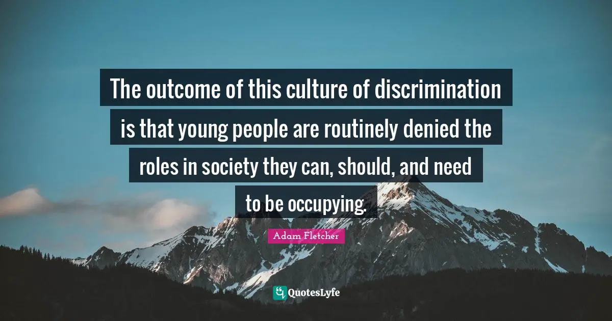 The outcome of this culture of discrimination is that young people are routinely denied the roles in society they can, should, and need to be occupying.
