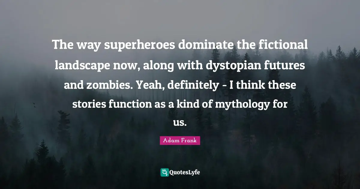 The way superheroes dominate the fictional landscape now, along with dystopian futures and zombies. Yeah, definitely - I think these stories function as a kind of mythology for us.