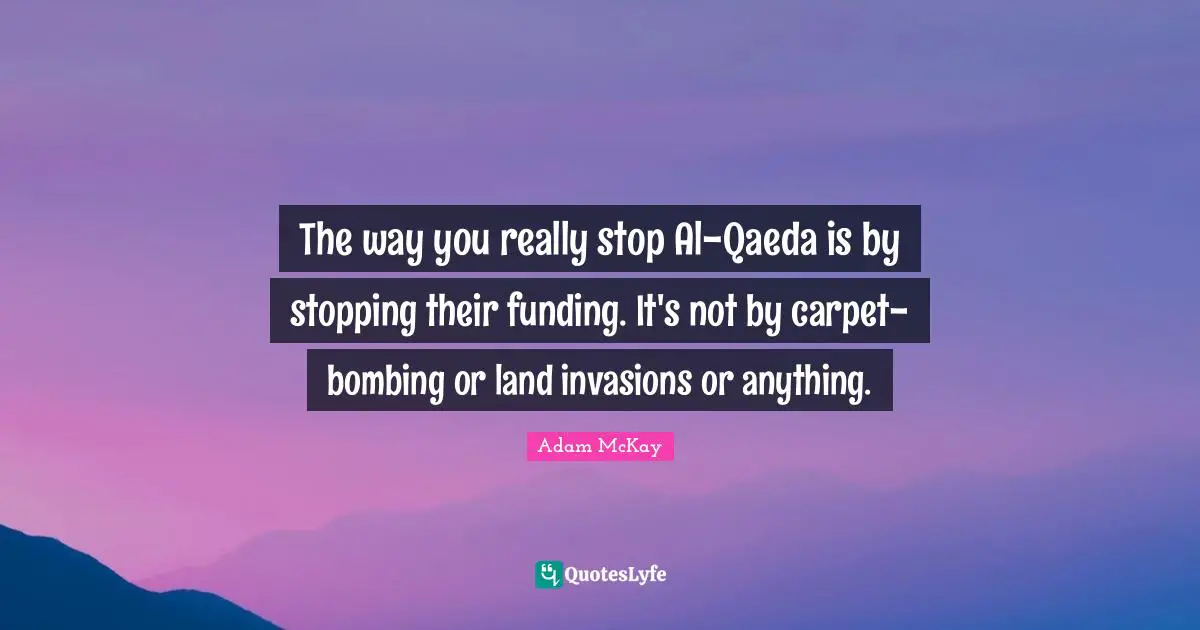 Adam McKay Quotes: "The way you really stop Al-Qaeda is by stopping their funding. It's not by carpet-bombing or land invasions or anything."